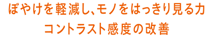 ぼやけを軽減し、モノをはっきり見る力 コントラスト感度の改善