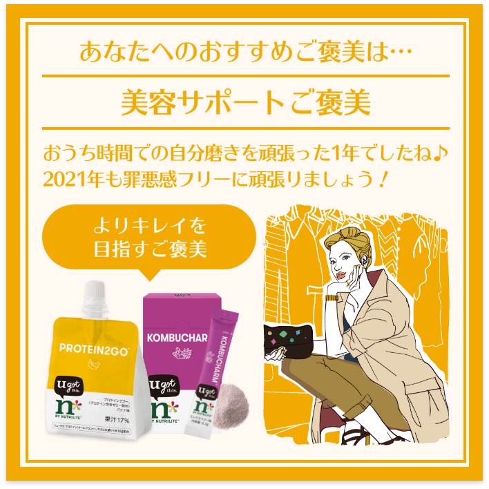 あなたへのおすすめご褒美は… 美容サポートご褒美 おうち時間での自分磨きを頑張った1年でしたね♪ よりキレイを目指すご褒美