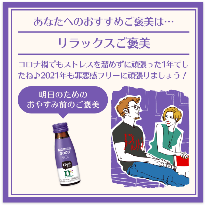 あなたへのおすすめご褒美は… リラックスご褒美 コロナ禍でもストレスを溜めずに頑張った1年でしたね♪2021年も罪悪感フリーに頑張りましょう! 明日のためのおやすみ前のご褒美