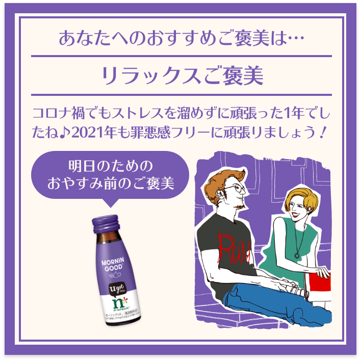 あなたへのおすすめご褒美は… リラックスご褒美 コロナ禍でもストレスを溜めずに頑張った1年でしたね♪2021年も罪悪感フリーに頑張りましょう！ 明日のためのおやすみ前のご褒美