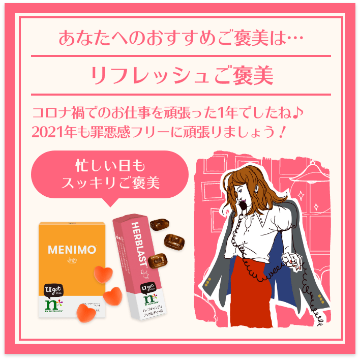 あなたへのおすすめご褒美は… リフレッシュご褒美 コロナ禍でのお仕事を頑張った1年でしたね♪ 2021年も罪悪感フリーに頑張りましょう! 忙しい日もスッキリご褒美