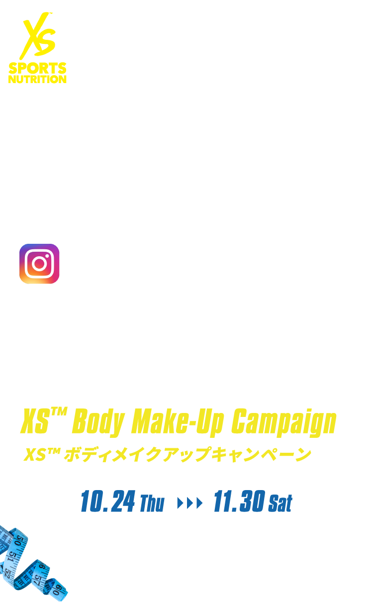 Instagramをフォロー＆いいねでXS TM グッズが当たる！　XS TM Body Make-Up Campaign XS TM ボディメイクアップキャンペーン 10.24 Thu～11.30 Sat