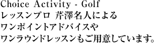 Choice Activity - Golf レッスンプロ 芹澤名人によるワンポイントアドバイスやワンラウンドレッスンもご用意しています。