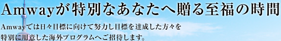 Amwayが特別なあなたへ贈る至福の時間 Amwayでは日々目標に向けて努力し目標を達成した方々を特別に用意した海外プログラムへご招待します。