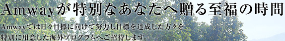 Amwayが特別なあなたへ贈る至福の時間 Amwayでは日々目標に向けて努力し目標を達成した方々を特別に用意した海外プログラムへご招待します。