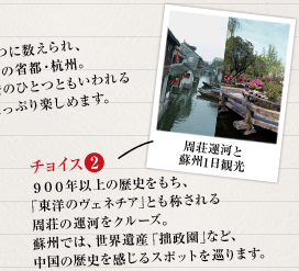 2：９００年以上の歴史をもち、「東洋のヴェネチア」とも称される周荘の運河をクルーズ。
蘇州では、世界遺産「拙政園｣など、中国の歴史を感じるスポットを巡ります。