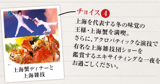 4：上海を代表する冬の味覚の王様・上海蟹を満喫。
さらに、アクロバティックな演技で有名な上海雑技団ショーを鑑賞するエキサイティングな一夜をお過ごしください。