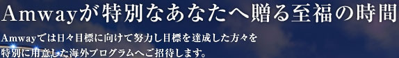 Amwayが特別なあなたへ贈る至福の時間 Amwayでは日々目標に向けて努力し目標を達成した方々を特別に用意した海外プログラムへご招待します。