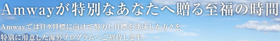 Amwayが特別なあなたへ贈る至福の時間 Amwayでは日々目標に向けて努力し目標を達成した方々を特別に用意した海外プログラムへご招待します。