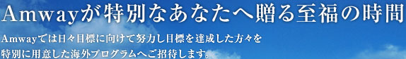 Amwayが特別なあなたへ贈る至福の時間 Amwayでは日々目標に向けて努力し目標を達成した方々を特別に用意した海外プログラムへご招待します。