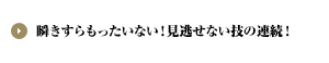 瞬きすらもったいない！見逃せない技の連続！