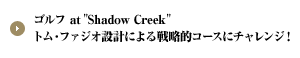 ゴルフ at "Shadow Creek" トム・ファジオ設計による戦略的コースにチャレンジ！