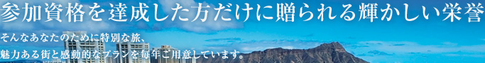 参加資格を達成した方だけに贈られる輝かしい栄誉 そんなあなたのために特別な旅、魅力ある街と感動的なプランを毎年ご用意しています。