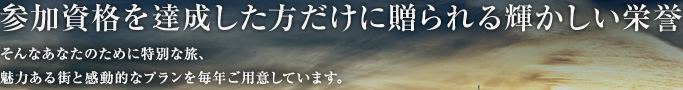 参加資格を達成した方だけに贈られる輝かしい栄誉 そんなあなたのために特別な旅、魅力ある街と感動的なプランを毎年ご用意しています。
