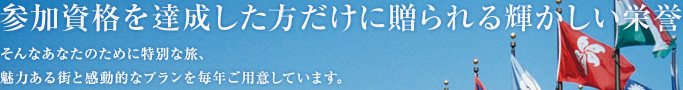 参加資格を達成した方だけに贈られる輝かしい栄誉 そんなあなたのために特別な旅、魅力ある街と感動的なプランを毎年ご用意しています。