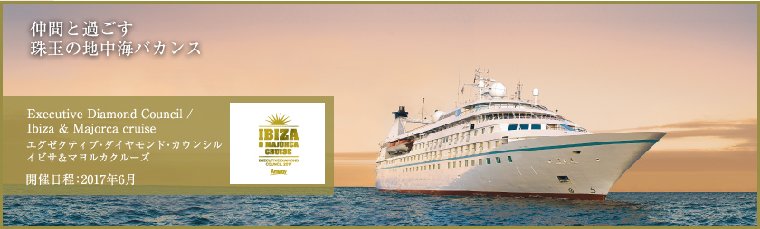 仲間と過ごす珠玉の地中海バカンス イビサ＆マヨルカクルーズ Executive Diamond Council / Ibiza & Majorca cruise エグゼクティブ・ダイヤモンド・カウンシル イビサ＆マヨルカクルーズ 開催日程：2017年6月