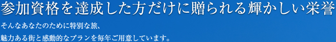 参加資格を達成した方だけに贈られる輝かしい栄誉 そんなあなたのために特別な旅、魅力ある街と感動的なプランを毎年ご用意しています。