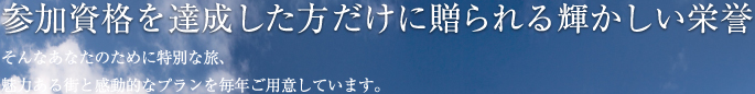 参加資格を達成した方だけに贈られる輝かしい栄誉 そんなあなたのために特別な旅、魅力ある街と感動的なプランを毎年ご用意しています。