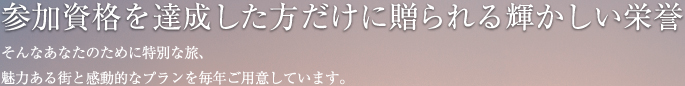 参加資格を達成した方だけに贈られる輝かしい栄誉 そんなあなたのために特別な旅、魅力ある街と感動的なプランを毎年ご用意しています。