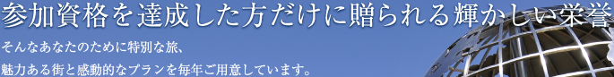 参加資格を達成した方だけに贈られる輝かしい栄誉 そんなあなたのために特別な旅、魅力ある街と感動的なプランを毎年ご用意しています。